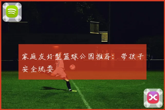 家庭友好型篮球公园推荐:带孩子安全玩耍